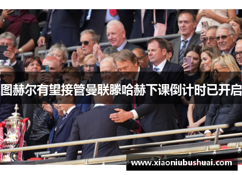 图赫尔有望接管曼联滕哈赫下课倒计时已开启