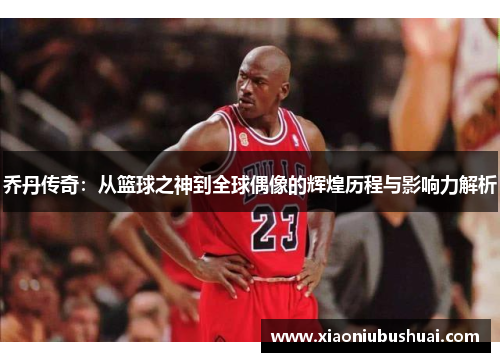 乔丹传奇：从篮球之神到全球偶像的辉煌历程与影响力解析
