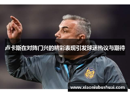 卢卡斯在对阵门兴的精彩表现引发球迷热议与期待